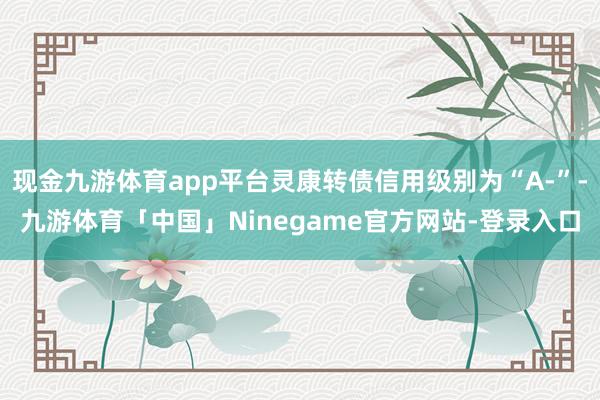 现金九游体育app平台灵康转债信用级别为“A-”-九游体育「中国」Ninegame官方网站-登录入口