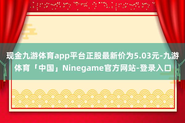 现金九游体育app平台正股最新价为5.03元-九游体育「中国」Ninegame官方网站-登录入口