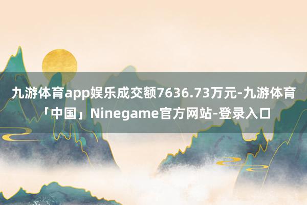 九游体育app娱乐成交额7636.73万元-九游体育「中国」Ninegame官方网站-登录入口