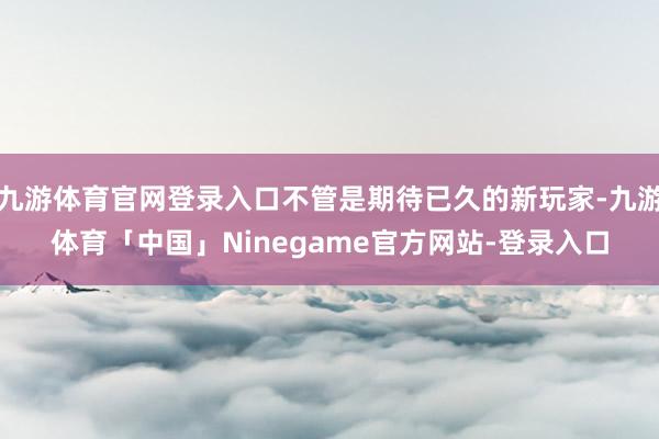 九游体育官网登录入口不管是期待已久的新玩家-九游体育「中国」Ninegame官方网站-登录入口