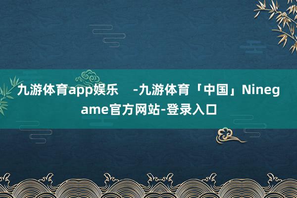 九游体育app娱乐    -九游体育「中国」Ninegame官方网站-登录入口