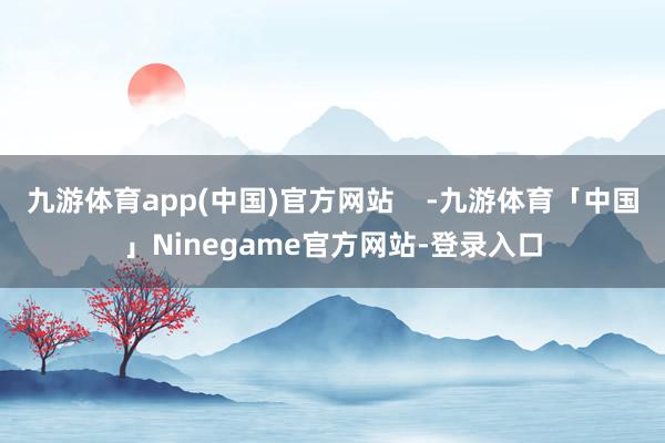 九游体育app(中国)官方网站    -九游体育「中国」Ninegame官方网站-登录入口