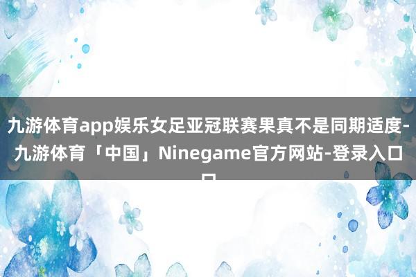 九游体育app娱乐女足亚冠联赛果真不是同期适度-九游体育「中国」Ninegame官方网站-登录入口