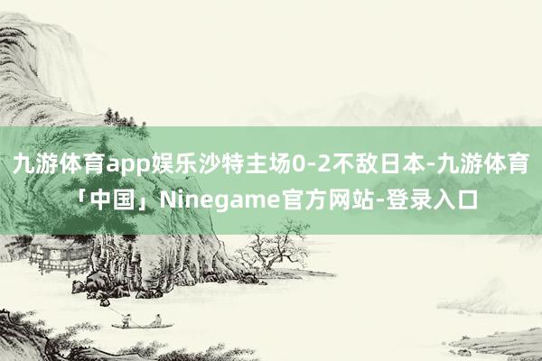 九游体育app娱乐沙特主场0-2不敌日本-九游体育「中国」Ninegame官方网站-登录入口