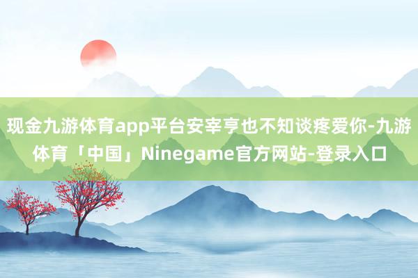 现金九游体育app平台安宰亨也不知谈疼爱你-九游体育「中国」Ninegame官方网站-登录入口