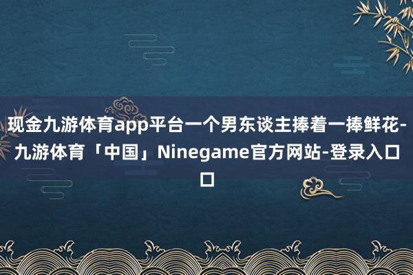 现金九游体育app平台一个男东谈主捧着一捧鲜花-九游体育「中国」Ninegame官方网站-登录入口