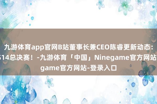 九游体育app官网B站董事长兼CEO陈睿更新动态：BLG挺进S14总决赛！-九游体育「中国」Ninegame官方网站-登录入口