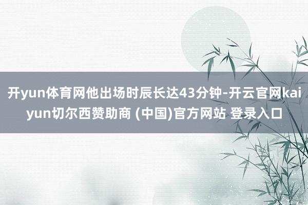 开yun体育网他出场时辰长达43分钟-开云官网kaiyun切尔西赞助商 (中国)官方网站 登录入口