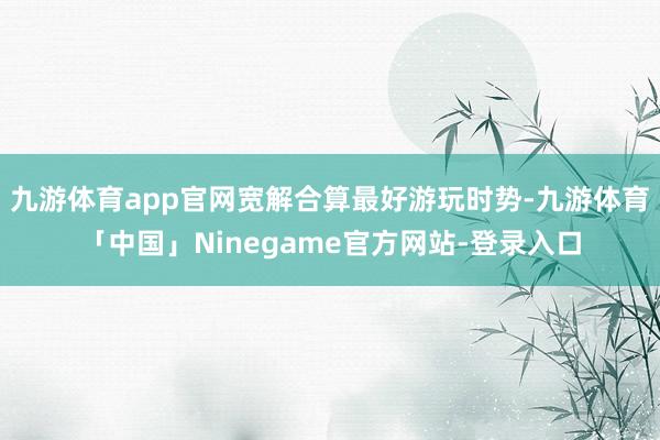 九游体育app官网宽解合算最好游玩时势-九游体育「中国」Ninegame官方网站-登录入口