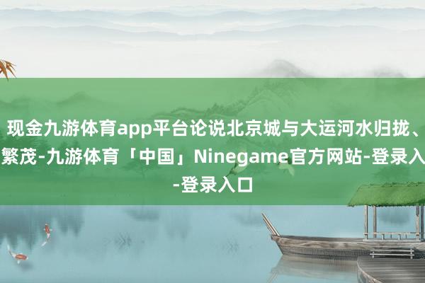 现金九游体育app平台论说北京城与大运河水归拢、共繁茂-九游体育「中国」Ninegame官方网站-登录入口