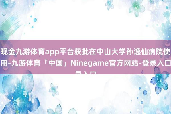 现金九游体育app平台获批在中山大学孙逸仙病院使用-九游体育「中国」Ninegame官方网站-登录入口