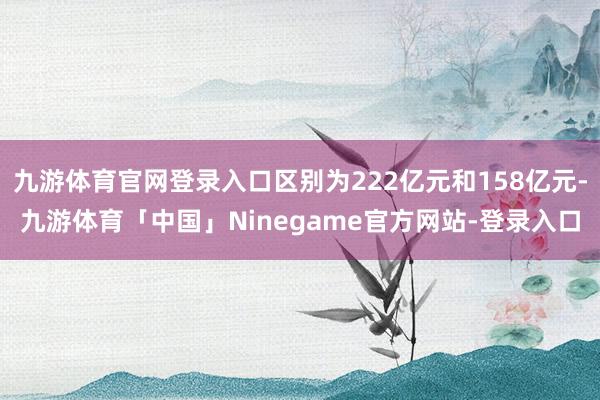 九游体育官网登录入口区别为222亿元和158亿元-九游体育「中国」Ninegame官方网站-登录入口