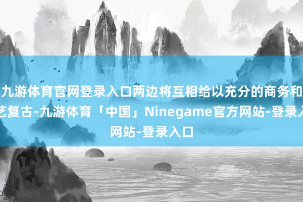 九游体育官网登录入口两边将互相给以充分的商务和手艺复古-九游体育「中国」Ninegame官方网站-登录入口