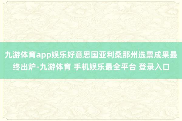 九游体育app娱乐好意思国亚利桑那州选票成果最终出炉-九游体育 手机娱乐最全平台 登录入口