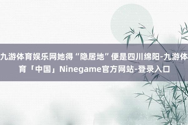 九游体育娱乐网她得“隐居地”便是四川绵阳-九游体育「中国」Ninegame官方网站-登录入口