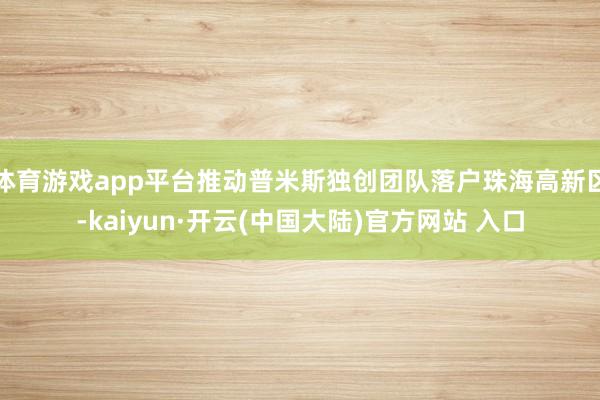 体育游戏app平台推动普米斯独创团队落户珠海高新区-kaiyun·开云(中国大陆)官方网站 入口