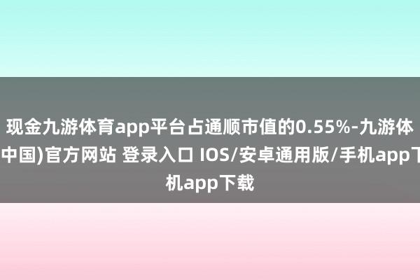 现金九游体育app平台占通顺市值的0.55%-九游体育(中国)官方网站 登录入口 IOS/安卓通用版/手机app下载