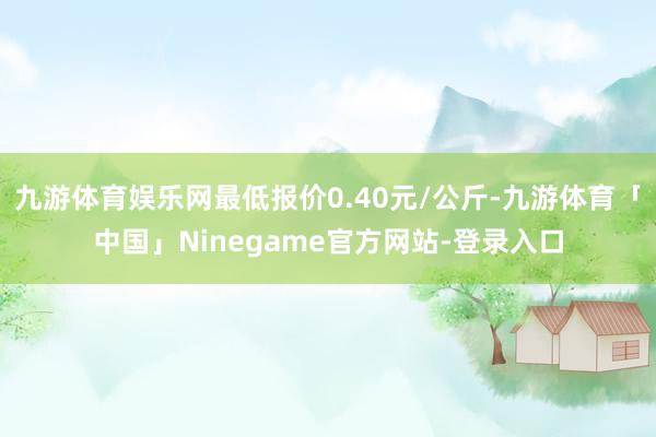 九游体育娱乐网最低报价0.40元/公斤-九游体育「中国」Ninegame官方网站-登录入口