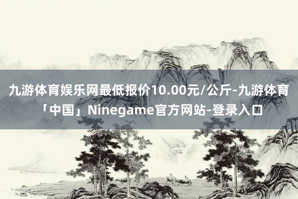 九游体育娱乐网最低报价10.00元/公斤-九游体育「中国」Ninegame官方网站-登录入口