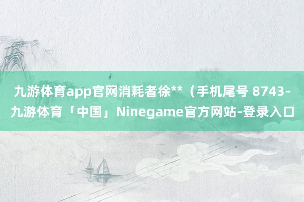 九游体育app官网消耗者徐**（手机尾号 8743-九游体育「中国」Ninegame官方网站-登录入口