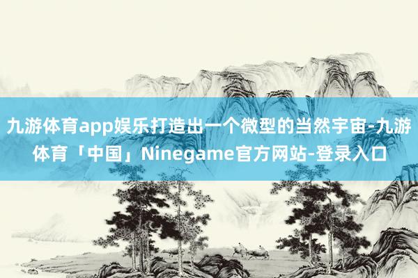 九游体育app娱乐打造出一个微型的当然宇宙-九游体育「中国」Ninegame官方网站-登录入口