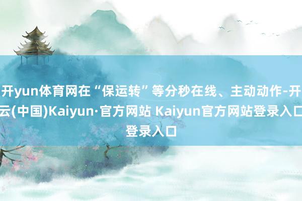 开yun体育网　　在“保运转”等分秒在线、主动动作-开云(中国)Kaiyun·官方网站 Kaiyun官方网站登录入口