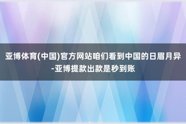 亚博体育(中国)官方网站咱们看到中国的日眉月异-亚博提款出款是秒到账