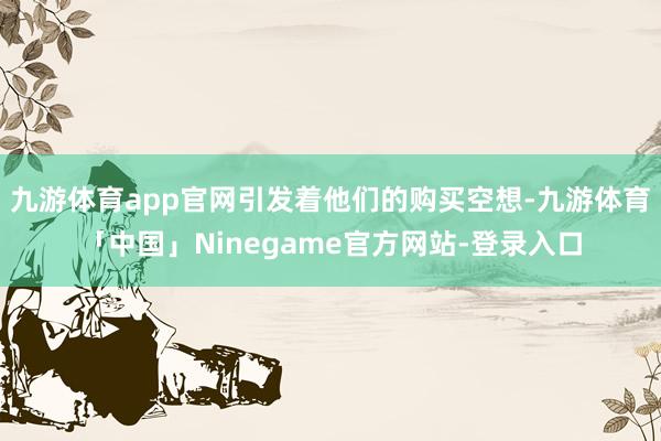 九游体育app官网引发着他们的购买空想-九游体育「中国」Ninegame官方网站-登录入口