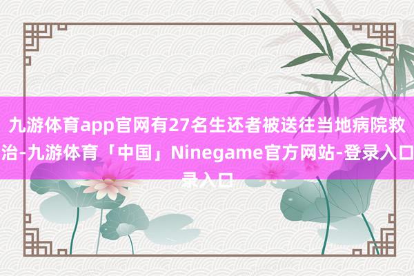 九游体育app官网有27名生还者被送往当地病院救治-九游体育「中国」Ninegame官方网站-登录入口