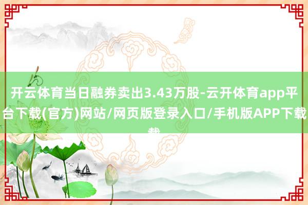 开云体育当日融券卖出3.43万股-云开体育app平台下载(官方)网站/网页版登录入口/手机版APP下载