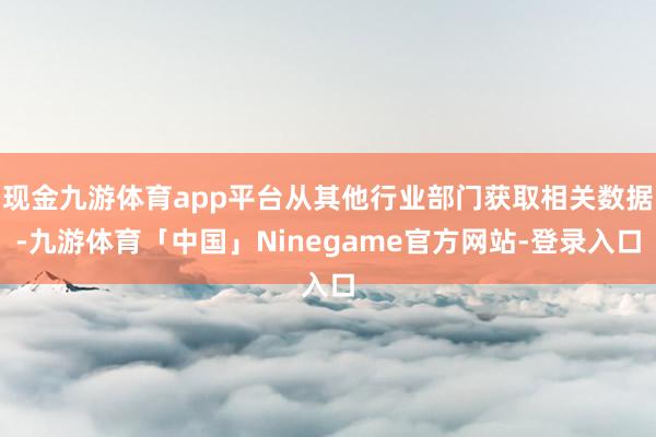 现金九游体育app平台从其他行业部门获取相关数据-九游体育「中国」Ninegame官方网站-登录入口