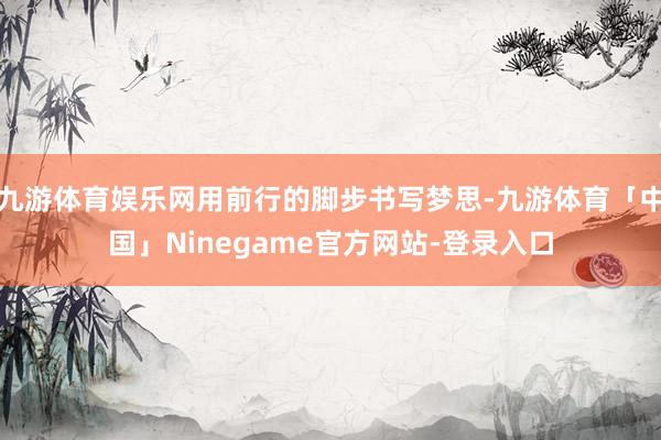 九游体育娱乐网用前行的脚步书写梦思-九游体育「中国」Ninegame官方网站-登录入口