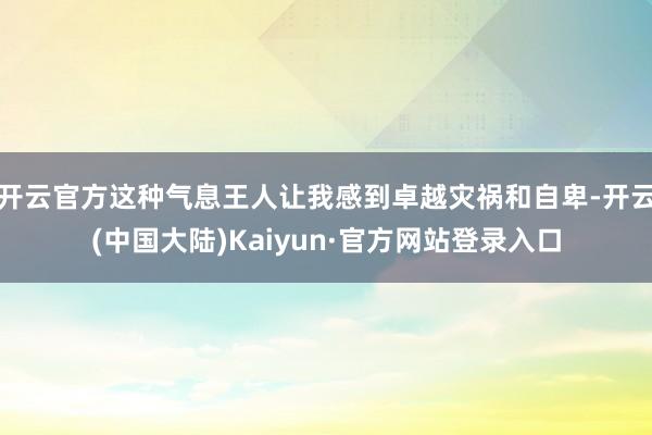 开云官方这种气息王人让我感到卓越灾祸和自卑-开云(中国大陆)Kaiyun·官方网站登录入口