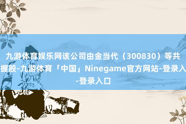 九游体育娱乐网该公司由金当代（300830）等共同握股-九游体育「中国」Ninegame官方网站-登录入口