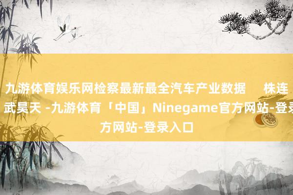 九游体育娱乐网检察最新最全汽车产业数据     株连裁剪: 武昊天 -九游体育「中国」Ninegame官方网站-登录入口