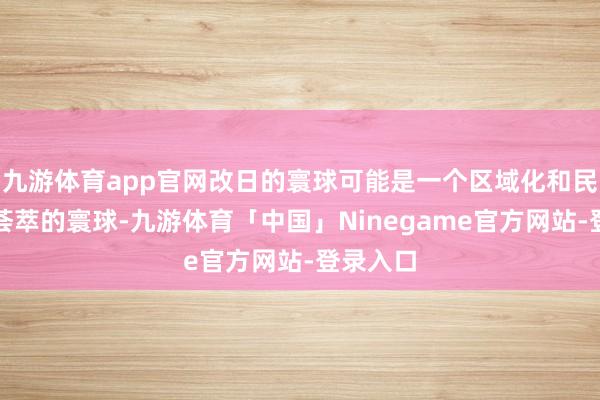 九游体育app官网改日的寰球可能是一个区域化和民众化相荟萃的寰球-九游体育「中国」Ninegame官方网站-登录入口