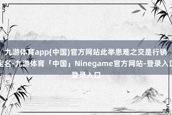 九游体育app(中国)官方网站此举患难之交是行销定名-九游体育「中国」Ninegame官方网站-登录入口