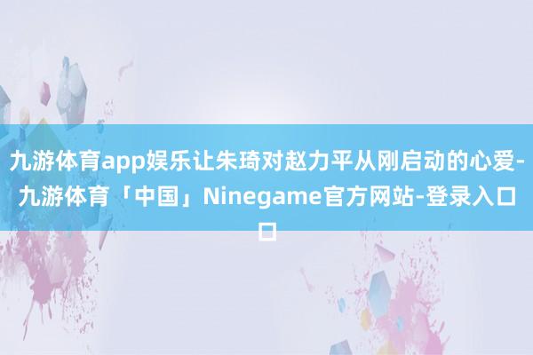 九游体育app娱乐让朱琦对赵力平从刚启动的心爱-九游体育「中国」Ninegame官方网站-登录入口