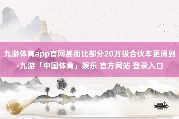 九游体育app官网甚而比部分20万级合伙车更周到-九游「中国体育」娱乐 官方网站 登录入口