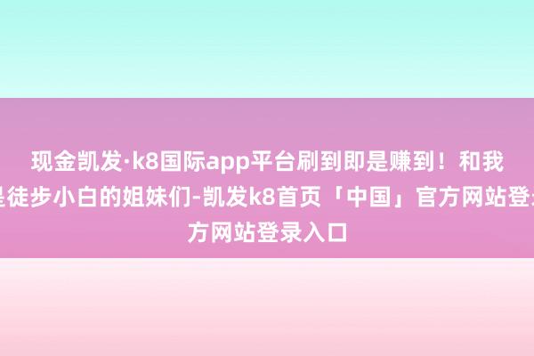 现金凯发·k8国际app平台刷到即是赚到！和我同样是徒步小白的姐妹们-凯发k8首页「中国」官方网站登录入口