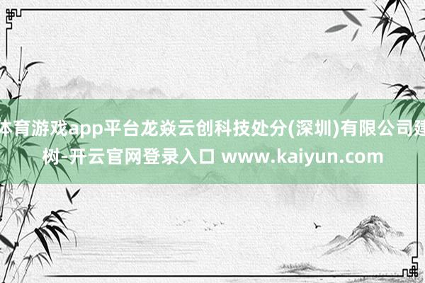 体育游戏app平台龙焱云创科技处分(深圳)有限公司建树-开云官网登录入口 www.kaiyun.com